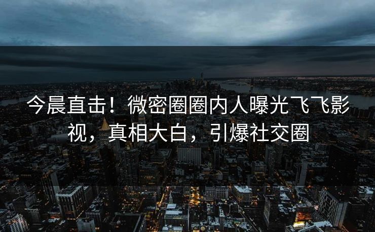 今晨直击！微密圈圈内人曝光飞飞影视，真相大白，引爆社交圈