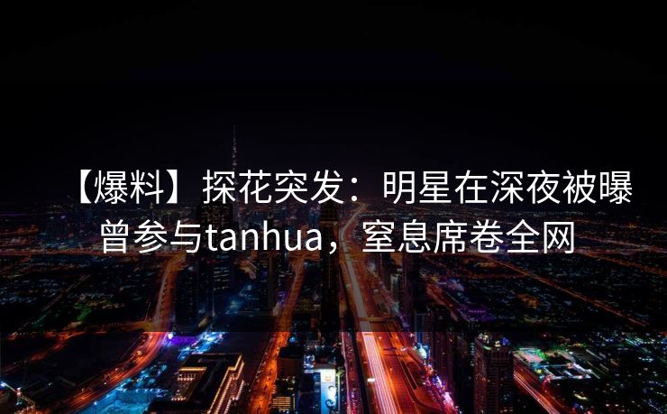 【爆料】探花突发：明星在深夜被曝曾参与tanhua，窒息席卷全网