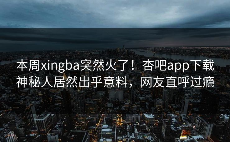 本周xingba突然火了！杏吧app下载神秘人居然出乎意料，网友直呼过瘾