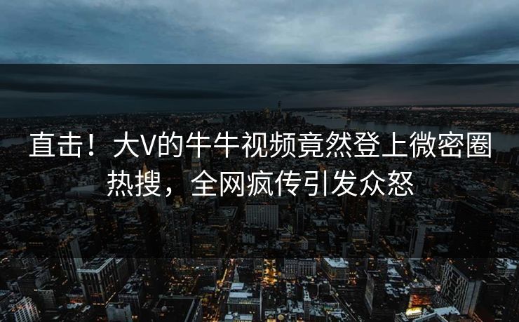直击！大V的牛牛视频竟然登上微密圈热搜，全网疯传引发众怒
