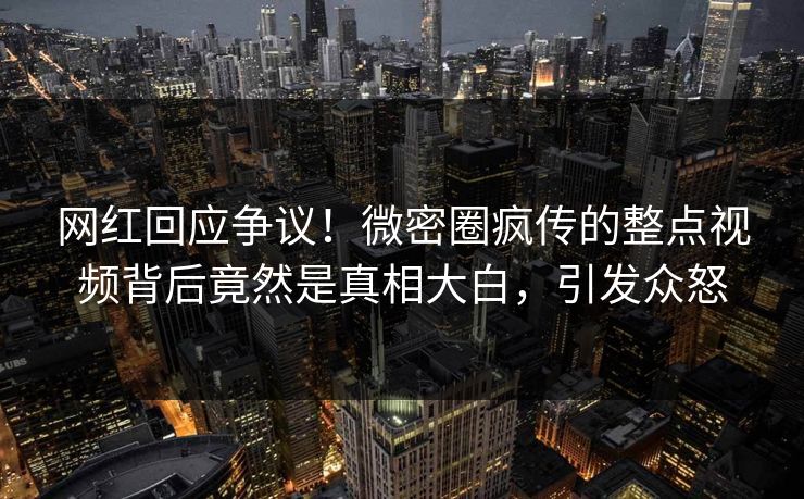 网红回应争议！微密圈疯传的整点视频背后竟然是真相大白，引发众怒