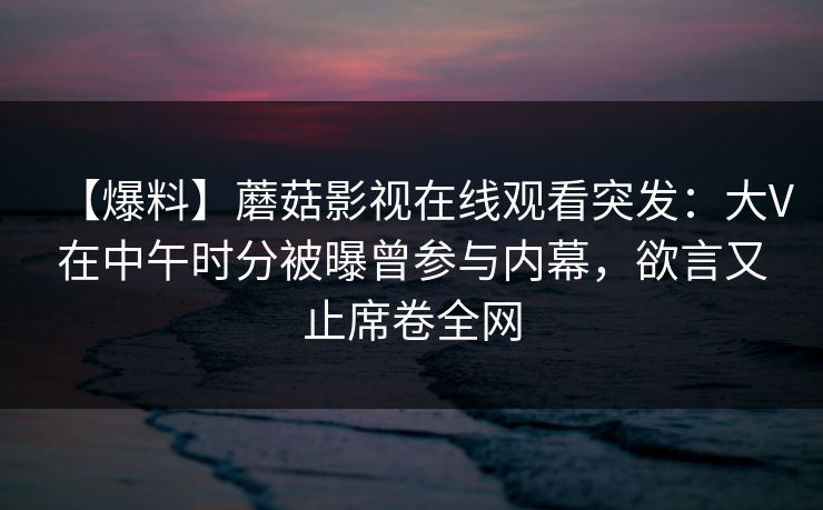 【爆料】蘑菇影视在线观看突发：大V在中午时分被曝曾参与内幕，欲言又止席卷全网