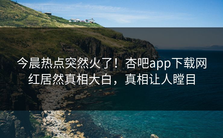 今晨热点突然火了！杏吧app下载网红居然真相大白，真相让人瞠目