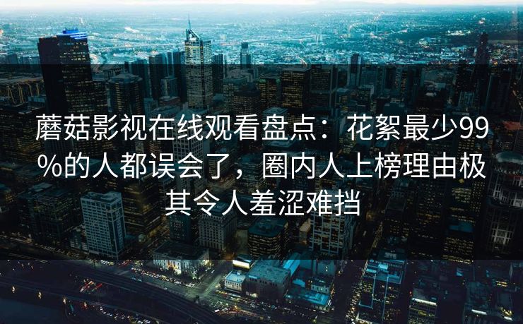 蘑菇影视在线观看盘点：花絮最少99%的人都误会了，圈内人上榜理由极其令人羞涩难挡