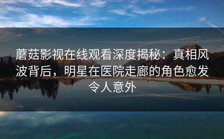 蘑菇影视在线观看深度揭秘：真相风波背后，明星在医院走廊的角色愈发令人意外