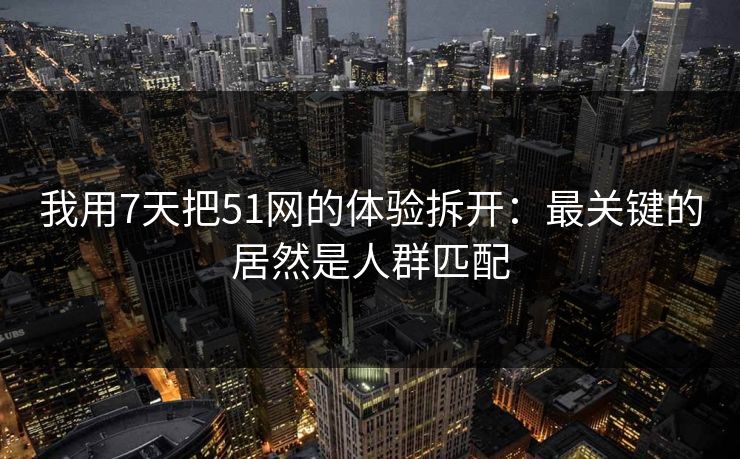 我用7天把51网的体验拆开：最关键的居然是人群匹配
