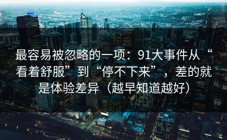 最容易被忽略的一项：91大事件从“看着舒服”到“停不下来”，差的就是体验差异（越早知道越好）