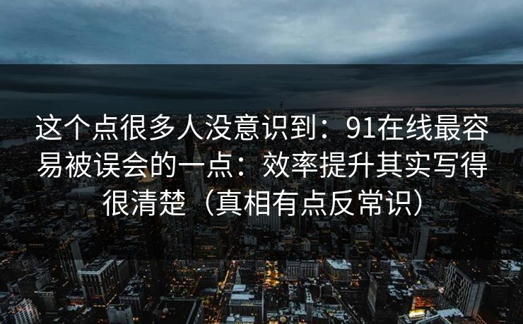 这个点很多人没意识到：91在线最容易被误会的一点：效率提升其实写得很清楚（真相有点反常识）